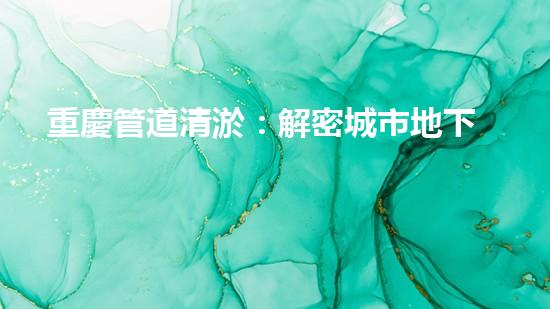 重慶管道清淤：解密城市地下的黑暗秘密！